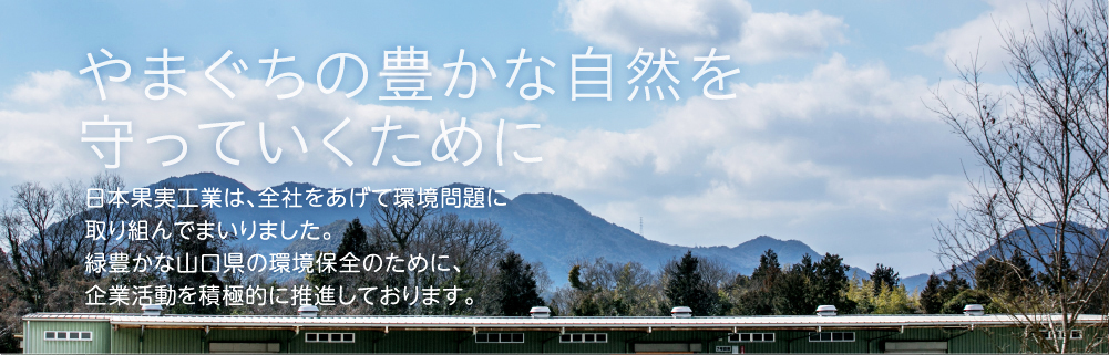 やまぐちの豊かな自然を守っていくために 日本果実工業は、全社をあげて環境問題に取り組んでまいりました。緑豊かな山口県の環境保全のために、企業活動を積極的に推進しております。