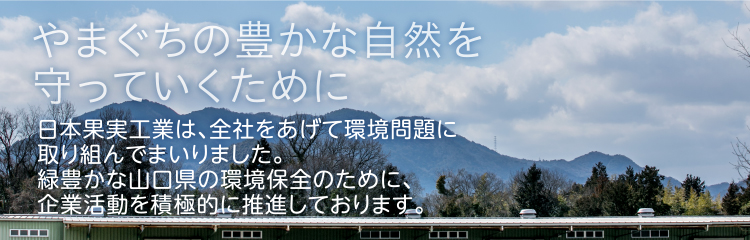 やまぐちの豊かな自然を守っていくために 日本果実工業は、全社をあげて環境問題に取り組んでまいりました。緑豊かな山口県の環境保全のために、企業活動を積極的に推進しております。